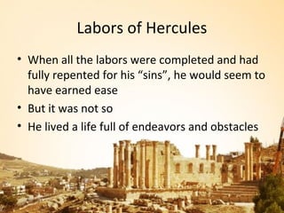 Labors of Hercules
• When all the labors were completed and had
  fully repented for his “sins”, he would seem to
  have earned ease
• But it was not so
• He lived a life full of endeavors and obstacles
 