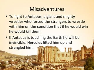 Misadventures
• To fight to Antaeus, a giant and mighty
  wrestler who forced the strangers to wrestle
  with him on the condition that if he would win
  he would kill them
• If Antaeus is touching the Earth he will be
  invincible. Hercules lifted him up and
  strangled him.
 