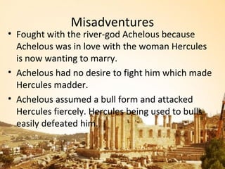 Misadventures
• Fought with the river-god Achelous because
  Achelous was in love with the woman Hercules
  is now wanting to marry.
• Achelous had no desire to fight him which made
  Hercules madder.
• Achelous assumed a bull form and attacked
  Hercules fiercely. Hercules being used to bulls
  easily defeated him.
 