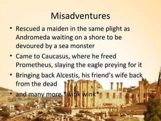 Misadventures
• Rescued a maiden in the same plight as
  Andromeda waiting on a shore to be
  devoured by a sea monster
• Came to Caucasus, where he freed
  Prometheus, slaying the eagle preying for it
• Bringing back Alcestis, his friend’s wife back
  from the dead
• and many more *wink wink*
 