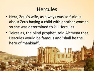 Hercules
• Hera, Zeus’s wife, as always was so furious
  about Zeus having a child with another woman
  so she was determined to kill Hercules.
• Teiresias, the blind prophet, told Alcmena that
  Hercules would be famous and“shall be the
  hero of mankind”.
 