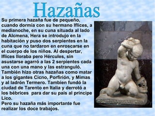Su primera hazaña fue de pequeño, cuando dormía con su hermano Iflices, a medianoche, en su cuna situada al lado de Alcmena, Hera se introdujo en la habitación y puso dos serpientes en la cuna que no tardaron en enroscarse en el cuerpo de los niños. Al despertar, Iflices lloraba pero Hércules, sin asustarse agarró a las 2 serpientes cada una con una mano y las estranguló. También hizo otras hazañas como matar a los gigantes Cicno, Porfirión, y Mimas y al ladrón Termero. Tambien fundó la ciudad de Tarento en Italia y derrotó a los bébrices  para dar su país al príncipe Lico. Pero su hazaña más importante fue realizar los doce trabajos. Hazañas 