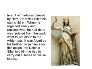 
In a fit of madness caused
by Hera, Heracles killed his
own children. When he
regained sanity and
realized what he had done
was isolated from the world,
went to live alone to the
wilderness. It was found by
his brother. In penance for
this action, the Delphic
Sibyl told him he had to
carry out a series of twelve
labors.
 