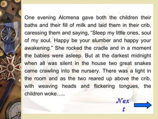 One evening Alcmena gave both the children their
baths and their fill of milk and laid them in their crib,
caressing them and saying, “Sleep my little ones, soul
of my soul. Happy be your slumber and happy your
awakening.” She rocked the cradle and in a moment
the babies were asleep. But at the darkest midnight
when all was silent in the house two great snakes
came crawling into the nursery. There was a light in
the room and as the two reared up above the crib,
with weaving heads and flickering tongues, the
children woke…..
Nex
t
 