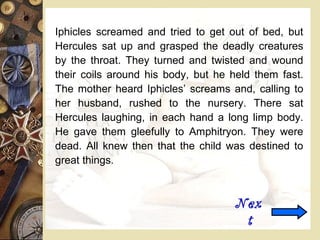 Iphicles screamed and tried to get out of bed, but
Hercules sat up and grasped the deadly creatures
by the throat. They turned and twisted and wound
their coils around his body, but he held them fast.
The mother heard Iphicles’ screams and, calling to
her husband, rushed to the nursery. There sat
Hercules laughing, in each hand a long limp body.
He gave them gleefully to Amphitryon. They were
dead. All knew then that the child was destined to
great things.
Nex
t
 