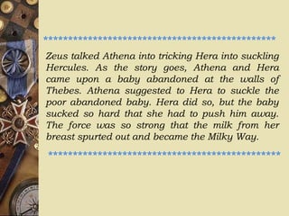 Zeus talked Athena into tricking Hera into suckling
Hercules. As the story goes, Athena and Hera
came upon a baby abandoned at the walls of
Thebes. Athena suggested to Hera to suckle the
poor abandoned baby. Hera did so, but the baby
sucked so hard that she had to push him away.
The force was so strong that the milk from her
breast spurted out and became the Milky Way.
***********************************************
***********************************************
 