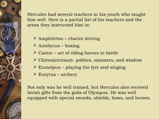 Hercules had several teachers in his youth who taught
him well. Here is a partial list of his teachers and the
areas they instructed him in:
 Amphitrton – chariot driving
 Autolycus – boxing
 Castor – art of riding horses in battle
 Chiron(centaur)- politics, manners, and wisdom
 Eumolpus – playing the lyre and singing
 Eurytus – archery
Not only was he well trained, but Hercules also received
lavish gifts from the gods of Olympus. He was well
equipped with special swords, shields, bows, and horses.
 