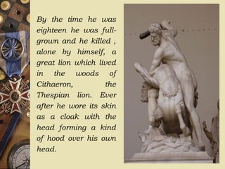 By the time he was
eighteen he was full-
grown and he killed ,
alone by himself, a
great lion which lived
in the woods of
Cithaeron, the
Thespian lion. Ever
after he wore its skin
as a cloak with the
head forming a kind
of hood over his own
head.
 