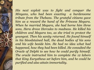His next exploit was to fight and conquer the
Minyans, who had been exacting a burdensome
tribute from the Thebans. The grateful citizens gave
him as a reward the hand of the Princess Megara.
When he married Megara, she had borne him three
sons, Hera drove Hercules to madness. He killed his
children and Megara too, as she tried to protect the
youngest. Then his sanity returned. He found himself
in his bloodstained hall, the dead bodies of his sons
and his wife beside him. He had no idea what had
happened, how they had been killed. He consulted the
Oracle of Delphi to see how he could purify himself.
The oracle instructed him to complete the 12 labors
that King Eurystheus set before him, and he could be
purified and also attain immortality.
 