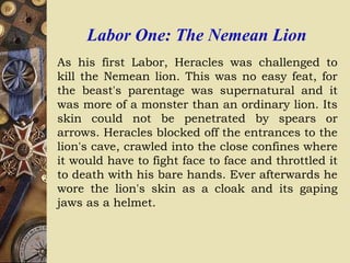 Labor One: The Nemean Lion
As his first Labor, Heracles was challenged to
kill the Nemean lion. This was no easy feat, for
the beast's parentage was supernatural and it
was more of a monster than an ordinary lion. Its
skin could not be penetrated by spears or
arrows. Heracles blocked off the entrances to the
lion's cave, crawled into the close confines where
it would have to fight face to face and throttled it
to death with his bare hands. Ever afterwards he
wore the lion's skin as a cloak and its gaping
jaws as a helmet.
 