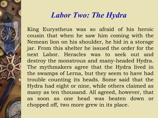 Labor Two: The Hydra
King Eurystheus was so afraid of his heroic
cousin that when he saw him coming with the
Nemean lion on his shoulder, he hid in a storage
jar. From this shelter he issued the order for the
next Labor. Heracles was to seek out and
destroy the monstrous and many-headed Hydra.
The mythmakers agree that the Hydra lived in
the swamps of Lerna, but they seem to have had
trouble counting its heads. Some said that the
Hydra had eight or nine, while others claimed as
many as ten thousand. All agreed, however, that
as soon as one head was beaten down or
chopped off, two more grew in its place.
 