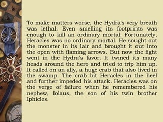 To make matters worse, the Hydra's very breath
was lethal. Even smelling its footprints was
enough to kill an ordinary mortal. Fortunately,
Heracles was no ordinary mortal. He sought out
the monster in its lair and brought it out into
the open with flaming arrows. But now the fight
went in the Hydra's favor. It twined its many
heads around the hero and tried to trip him up.
It called on an ally, a huge crab that also lived in
the swamp. The crab bit Heracles in the heel
and further impeded his attack. Heracles was on
the verge of failure when he remembered his
nephew, Iolaus, the son of his twin brother
Iphicles.
 