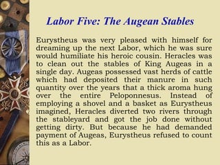 Labor Five: The Augean Stables
Eurystheus was very pleased with himself for
dreaming up the next Labor, which he was sure
would humiliate his heroic cousin. Heracles was
to clean out the stables of King Augeas in a
single day. Augeas possessed vast herds of cattle
which had deposited their manure in such
quantity over the years that a thick aroma hung
over the entire Peloponnesus. Instead of
employing a shovel and a basket as Eurystheus
imagined, Heracles diverted two rivers through
the stableyard and got the job done without
getting dirty. But because he had demanded
payment of Augeas, Eurystheus refused to count
this as a Labor.
 