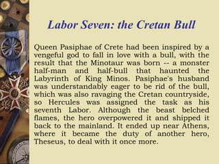 Labor Seven: the Cretan Bull
Queen Pasiphae of Crete had been inspired by a
vengeful god to fall in love with a bull, with the
result that the Minotaur was born -- a monster
half-man and half-bull that haunted the
Labyrinth of King Minos. Pasiphae's husband
was understandably eager to be rid of the bull,
which was also ravaging the Cretan countryside,
so Hercules was assigned the task as his
seventh Labor. Although the beast belched
flames, the hero overpowered it and shipped it
back to the mainland. It ended up near Athens,
where it became the duty of another hero,
Theseus, to deal with it once more.
 