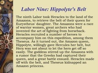 Labor Nine: Hippolyte's Belt
The ninth Labor took Heracles to the land of the
Amazons, to retrieve the belt of their queen for
Eurystheus' daughter. The Amazons were a race
of warrior women, great archers who had
invented the art of fighting from horseback.
Heracles recruited a number of heroes to
accompany him on this expedition, among them
Theseus. As it turned out, the Amazon queen,
Hippolyte, willingly gave Hercules her belt, but
Hera was not about to let the hero get off so
easily. The goddess stirred up the Amazons with
a rumor that the Greeks had captured their
queen, and a great battle ensued. Heracles made
off with the belt, and Theseus kidnapped an
Amazon princess.
 
