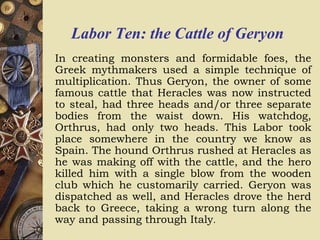 Labor Ten: the Cattle of Geryon
In creating monsters and formidable foes, the
Greek mythmakers used a simple technique of
multiplication. Thus Geryon, the owner of some
famous cattle that Heracles was now instructed
to steal, had three heads and/or three separate
bodies from the waist down. His watchdog,
Orthrus, had only two heads. This Labor took
place somewhere in the country we know as
Spain. The hound Orthrus rushed at Heracles as
he was making off with the cattle, and the hero
killed him with a single blow from the wooden
club which he customarily carried. Geryon was
dispatched as well, and Heracles drove the herd
back to Greece, taking a wrong turn along the
way and passing through Italy.
 
