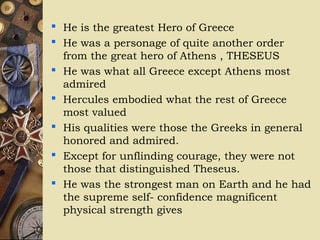  He is the greatest Hero of Greece
 He was a personage of quite another order
from the great hero of Athens , THESEUS
 He was what all Greece except Athens most
admired
 Hercules embodied what the rest of Greece
most valued
 His qualities were those the Greeks in general
honored and admired.
 Except for unflinding courage, they were not
those that distinguished Theseus.
 He was the strongest man on Earth and he had
the supreme self- confidence magnificent
physical strength gives
 