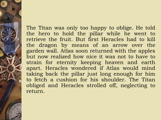 The Titan was only too happy to oblige. He told
the hero to hold the pillar while he went to
retrieve the fruit. But first Heracles had to kill
the dragon by means of an arrow over the
garden wall. Atlas soon returned with the apples
but now realized how nice it was not to have to
strain for eternity keeping heaven and earth
apart. Heracles wondered if Atlas would mind
taking back the pillar just long enough for him
to fetch a cushion for his shoulder. The Titan
obliged and Heracles strolled off, neglecting to
return.
 