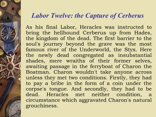 Labor Twelve: the Capture of Cerberus
As his final Labor, Heracles was instructed to
bring the hellhound Cerberus up from Hades,
the kingdom of the dead. The first barrier to the
soul's journey beyond the grave was the most
famous river of the Underworld, the Styx. Here
the newly dead congregated as insubstantial
shades, mere wraiths of their former selves,
awaiting passage in the ferryboat of Charon the
Boatman. Charon wouldn't take anyone across
unless they met two conditions. Firstly, they had
to pay a bribe in the form of a coin under the
corpse's tongue. And secondly, they had to be
dead. Heracles met neither condition, a
circumstance which aggravated Charon's natural
grouchiness.
 
