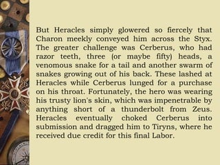 But Heracles simply glowered so fiercely that
Charon meekly conveyed him across the Styx.
The greater challenge was Cerberus, who had
razor teeth, three (or maybe fifty) heads, a
venomous snake for a tail and another swarm of
snakes growing out of his back. These lashed at
Heracles while Cerberus lunged for a purchase
on his throat. Fortunately, the hero was wearing
his trusty lion's skin, which was impenetrable by
anything short of a thunderbolt from Zeus.
Heracles eventually choked Cerberus into
submission and dragged him to Tiryns, where he
received due credit for this final Labor.
 