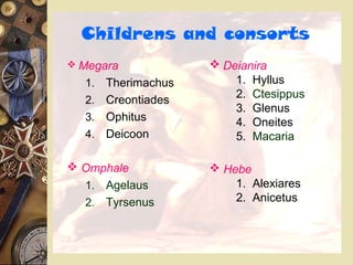 Childrens and consorts
 Megara
1. Therimachus
2. Creontiades
3. Ophitus
4. Deicoon
 Omphale
1. Agelaus
2. Tyrsenus
 Deianira
1. Hyllus
2. Ctesippus
3. Glenus
4. Oneites
5. Macaria
 Hebe
1. Alexiares
2. Anicetus
 