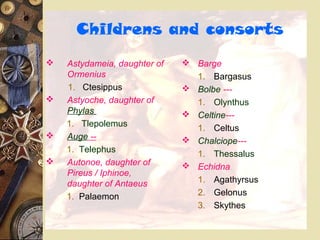 Childrens and consorts
 Astydameia, daughter of
Ormenius
1. Ctesippus
 Astyoche, daughter of
Phylas
1. Tlepolemus
 Auge --
1. Telephus
 Autonoe, daughter of
Pireus / Iphinoe,
daughter of Antaeus
1. Palaemon
 Barge
1. Bargasus
 Bolbe ---
1. Olynthus
 Celtine---
1. Celtus
 Chalciope---
1. Thessalus
 Echidna
1. Agathyrsus
2. Gelonus
3. Skythes
 