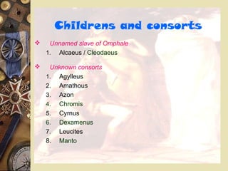 Childrens and consorts
 Unnamed slave of Omphale
1. Alcaeus / Cleodaeus
 Unknown consorts
1. Agylleus
2. Amathous
3. Azon
4. Chromis
5. Cyrnus
6. Dexamenus
7. Leucites
8. Manto
 