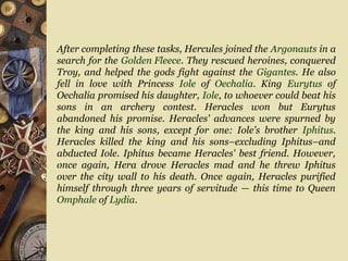 After completing these tasks, Hercules joined the Argonauts in a
search for the Golden Fleece. They rescued heroines, conquered
Troy, and helped the gods fight against the Gigantes. He also
fell in love with Princess Iole of Oechalia. King Eurytus of
Oechalia promised his daughter, Iole, to whoever could beat his
sons in an archery contest. Heracles won but Eurytus
abandoned his promise. Heracles' advances were spurned by
the king and his sons, except for one: Iole's brother Iphitus.
Heracles killed the king and his sons–excluding Iphitus–and
abducted Iole. Iphitus became Heracles' best friend. However,
once again, Hera drove Heracles mad and he threw Iphitus
over the city wall to his death. Once again, Heracles purified
himself through three years of servitude — this time to Queen
Omphale of Lydia.
 