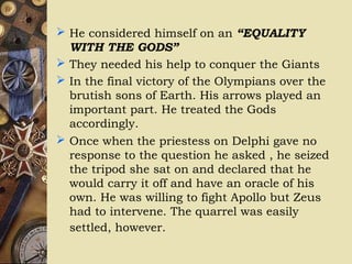  He considered himself on an “EQUALITY
WITH THE GODS”
 They needed his help to conquer the Giants
 In the final victory of the Olympians over the
brutish sons of Earth. His arrows played an
important part. He treated the Gods
accordingly.
 Once when the priestess on Delphi gave no
response to the question he asked , he seized
the tripod she sat on and declared that he
would carry it off and have an oracle of his
own. He was willing to fight Apollo but Zeus
had to intervene. The quarrel was easily
settled, however.
 
