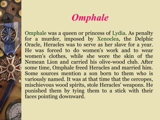 Omphale
Omphale was a queen or princess of Lydia. As penalty
for a murder, imposed by Xenoclea, the Delphic
Oracle, Heracles was to serve as her slave for a year.
He was forced to do women's work and to wear
women's clothes, while she wore the skin of the
Nemean Lion and carried his olive-wood club. After
some time, Omphale freed Heracles and married him.
Some sources mention a son born to them who is
variously named. It was at that time that the cercopes,
mischievous wood spirits, stole Heracles' weapons. He
punished them by tying them to a stick with their
faces pointing downward.
 