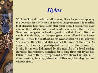 Hylas
While walking through the wilderness, Heracles was set upon by
the Dryopes. In Apollonius of Rhodes' Argonautica it is recalled
that Heracles had mercilessly slain their king, Theiodamas, over
one of the latter's bulls, and made war upon the Dryopes
"because they gave no heed to justice in their lives". After the
death of their king, the Dryopes gave in and offered him Prince
Hylas. He took the youth on as his weapons bearer and beloved.
Years later, Heracles and Hylas joined the crew of the Argo. As
Argonauts, they only participated in part of the journey. In
Mysia, Hylas was kidnapped by the nymphs of a local spring.
Heracles, heartbroken, searched for a long time but Hylas had
fallen in love with the nymphs and never showed up again. In
other versions, he simply drowned. Either way, the Argo set sail
without them.
 