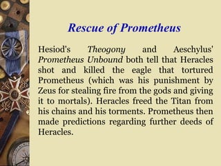 Rescue of Prometheus
Hesiod's Theogony and Aeschylus'
Prometheus Unbound both tell that Heracles
shot and killed the eagle that tortured
Prometheus (which was his punishment by
Zeus for stealing fire from the gods and giving
it to mortals). Heracles freed the Titan from
his chains and his torments. Prometheus then
made predictions regarding further deeds of
Heracles.
 
