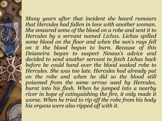 Many years after that incident she heard rumours
that Hercules had fallen in love with another woman.
She smeared some of the blood on a robe and sent it to
Hercules by a servant named Lichas. Lichas spilled
some blood on the floor and when the sun's rays fell
on it the blood begun to burn. Because of this
Deianeira began to suspect Nessus's advice and
decided to send another servant to fetch Lichas back
before he could hand over the blood soaked robe to
Hercules. She was too late. Hercules had already put
on the robe and when he did so the blood still
poisoned from the same arrow used by Hercules,
burnt into his flesh. When he jumped into a nearby
river in hope of extinguishing the fire, it only made it
worse. When he tried to rip off the robe from his body
his organs were also ripped off with it.
 