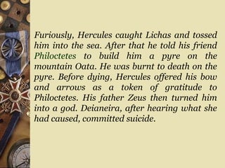 Furiously, Hercules caught Lichas and tossed
him into the sea. After that he told his friend
Philoctetes to build him a pyre on the
mountain Oata. He was burnt to death on the
pyre. Before dying, Hercules offered his bow
and arrows as a token of gratitude to
Philoctetes. His father Zeus then turned him
into a god. Deianeira, after hearing what she
had caused, committed suicide.
 