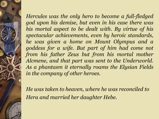 Hercules was the only hero to become a full-fledged
god upon his demise, but even in his case there was
his mortal aspect to be dealt with. By virtue of his
spectacular achievements, even by heroic standards,
he was given a home on Mount Olympus and a
goddess for a wife. But part of him had come not
from his father Zeus but from his mortal mother
Alcmene, and that part was sent to the Underworld.
As a phantasm it eternally roams the Elysian Fields
in the company of other heroes.
He was taken to heaven, where he was reconciled to
Hera and married her daughter Hebe.
 