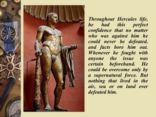 Throughout Hercules life,
he had this perfect
confidence that no matter
who was against him he
could never be defeated,
and facts bore him out.
Whenever he fought with
anyone the issue was
certain beforehand. He
could be overcome only by
a supernatural force. But
nothing that lived in the
air, sea or on land ever
defeated him.
 