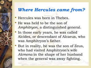Where Hercules came from?
 Hercules was born in Thebes.
 He was held to be the son of
Amphitryon, a distinguished general.
 In those early years, he was called
Alcides, or descendant of Alcaeus, who
was Amphitryon’s father.
 But in reality, he was the son of Zeus,
who had visited Amphitryon’s wife
Alcmena in the shape of her husband
when the general was away fighting.
 