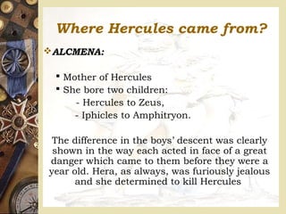 Where Hercules came from?
ALCMENA:
 Mother of Hercules
 She bore two children:
- Hercules to Zeus,
- Iphicles to Amphitryon.
The difference in the boys’ descent was clearly
shown in the way each acted in face of a great
danger which came to them before they were a
year old. Hera, as always, was furiously jealous
and she determined to kill Hercules
 