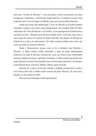 Hércules
pelo nome “Colunas de Hércules”. A sua associação a muitos monumentos em terras
portuguesas e espanholas, é criticada por Gaspar Barreiros. A propósito do que é hoje
conhecido como Arco de Trajano em Mérida, e que antes era associado a Hércules.
Ainda hoje resiste uma identificação à Torre de Hércules na Corunha (também
associada a Trajano), mas muitas outras desapareceram. Por exemplo, Pedro de Mariz
ainda falava da “Torre de Hércules” em Coimbra. A torre pentagonal de Coimbra teria a
inscrição em latim: “Quinaria turris Herculea fundata manu”. Esta torre, bem como a
maior parte do castelo de Coimbra foi depois demolida num projeto do Marquês de
Pombal de aí a fazer um observatório. Em Cádis existiram também duas torres, por
vezes associadas às colunas de Hércules.
Desde o Renascimento, poucas vezes se fez a distinção entre Hércules e
Héracles. A figura romana acabou assumindo o lugar da grega. Interpretações
posteriores da lenda de Hércules retrataram-no como um homem justo, naturalmente
altruísta e defensor de fracos e oprimidos. Entretanto, é válido ressaltar que quanto mito
grego, Hércules era muito mais retratado como um meio termo entre deus e um homem,
essencialmente bruto, insociável, bêbado e sedutor, quase irracional.
Hércules foi o motivo de diversas moedas e medalhas comemorativas, tendo a
mais recente delas sido a celebre moeda austríaca de prata “Barroca”, de vinte euros,
lançada a 11 de setembro de 2002.
Dou assim por terminada a minha apresentação!
Rui Francisco Carvalheira
Varandas
2
 