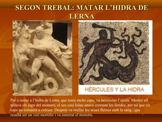 SEGON TREBAL: MATAR L’HIDRA DESEGON TREBAL: MATAR L’HIDRA DE
LERNALERNA
Per a matar a l’hidra de Lerna, que tenia molts caps, va necessitar l’ajuda. Mentre ell
tallava els caps del monstre, el seu cosí Iolau anava cremant les ferides, per tal que els
caps no tornaren a créixer. Després va mullar les seues fletxes amb la sang , que
resultà ser un verí mortífer i va enterrar el monstre.
 