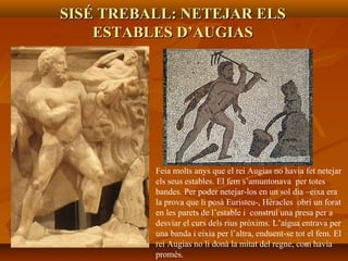 SISÉ TREBALL: NETEJAR ELSSISÉ TREBALL: NETEJAR ELS
ESTABLES D’AUGIASESTABLES D’AUGIAS
Feia molts anys que el rei Augias no havia fet netejar
els seus estables. El fem s’amuntonava per totes
bandes. Per poder netejar-los en un sol dia –eixa era
la prova que li posà Euristeu-, Hèracles obrí un forat
en les parets de l’estable i construí una presa per a
desviar el curs dels rius pròxims. L’aigua entrava per
una banda i eixia per l’altra, enduent-se tot el fem. El
rei Augias no li donà la mitat del regne, com havia
promés.
 