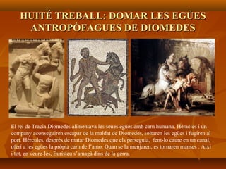 HUITÉ TREBALL: DOMAR LES EGÜESHUITÉ TREBALL: DOMAR LES EGÜES
ANTROPÒFAGUES DE DIOMEDESANTROPÒFAGUES DE DIOMEDES
El rei de Tracia Diomedes alimentava les seues egües amb carn humana. Hèracles i un
company aconseguiren escapar de la maldat de Diomedes, soltaren les egües i fugiren al
port. Hèrcules, després de matar Diomedes que els perseguia, fent-lo caure en un canal,
oferí a les egües la pròpia carn de l’amo. Quan se la menjaren, es tornaren manses . Així
i tot, en veure-les, Euristeu s’amagà dins de la gerra.
 