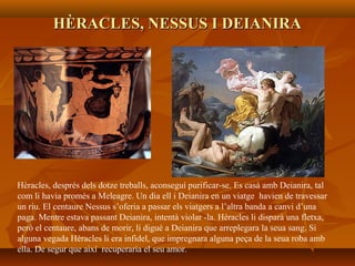 HÈRACLES, NESSUS I DEIANIRAHÈRACLES, NESSUS I DEIANIRA
Hèracles, després dels dotze treballs, aconseguí purificar-se. Es casà amb Deianira, tal
com li havia promés a Meleagre. Un dia ell i Deianira en un viatge havien de travessar
un riu. El centaure Nessus s’oferia a passar els viatgers a l’altra banda a canvi d’una
paga. Mentre estava passant Deianira, intentà violar -la. Hèracles li disparà una fletxa,
però el centaure, abans de morir, li digué a Deianira que arreplegara la seua sang. Si
alguna vegada Hèracles li era infidel, que impregnara alguna peça de la seua roba amb
ella. De segur que així recuperaria el seu amor.
 