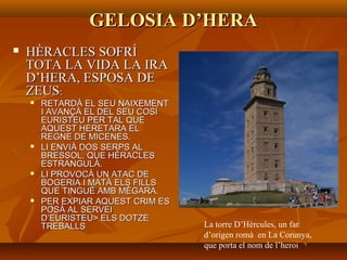 GELOSIA D’HERAGELOSIA D’HERA
 HÈRACLES SOFRÍHÈRACLES SOFRÍ
TOTA LA VIDA LA IRATOTA LA VIDA LA IRA
D’HERA, ESPOSA DED’HERA, ESPOSA DE
ZEUSZEUS::
 RETARDÀ EL SEU NAIXEMENTRETARDÀ EL SEU NAIXEMENT
I AVANÇÀ EL DEL SEU COSÍI AVANÇÀ EL DEL SEU COSÍ
EURISTEU PER TAL QUEEURISTEU PER TAL QUE
AQUEST HERETARA ELAQUEST HERETARA EL
REGNE DE MICENES.REGNE DE MICENES.
 LI ENVIÀ DOS SERPS ALLI ENVIÀ DOS SERPS AL
BRESSOL, QUE HÈRACLESBRESSOL, QUE HÈRACLES
ESTRANGULÀ.ESTRANGULÀ.
 LI PROVOCÀ UN ATAC DELI PROVOCÀ UN ATAC DE
BOGERIA I MATÀ ELS FILLSBOGERIA I MATÀ ELS FILLS
QUE TINGUÉ AMB MÈGARA.QUE TINGUÉ AMB MÈGARA.
 PER EXPIAR AQUEST CRIM ESPER EXPIAR AQUEST CRIM ES
POSÀ AL SERVEIPOSÀ AL SERVEI
D’EURISTEU> ELS DOTZED’EURISTEU> ELS DOTZE
TREBALLSTREBALLS La torre D’Hèrcules, un far
d’origen romà en La Corunya,
que porta el nom de l’heroi
 