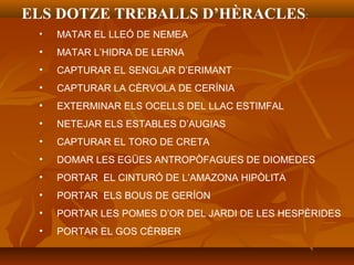 ELS DOTZE TREBALLS D’HÈRACLES:
• MATAR EL LLEÓ DE NEMEA
• MATAR L’HIDRA DE LERNA
• CAPTURAR EL SENGLAR D’ERIMANT
• CAPTURAR LA CÈRVOLA DE CERÍNIA
• EXTERMINAR ELS OCELLS DEL LLAC ESTIMFAL
• NETEJAR ELS ESTABLES D’AUGIAS
• CAPTURAR EL TORO DE CRETA
• DOMAR LES EGÜES ANTROPÒFAGUES DE DIOMEDES
• PORTAR EL CINTURÓ DE L’AMAZONA HIPÒLITA
• PORTAR ELS BOUS DE GERÍON
• PORTAR LES POMES D’OR DEL JARDI DE LES HESPÈRIDES
• PORTAR EL GOS CÈRBER
 