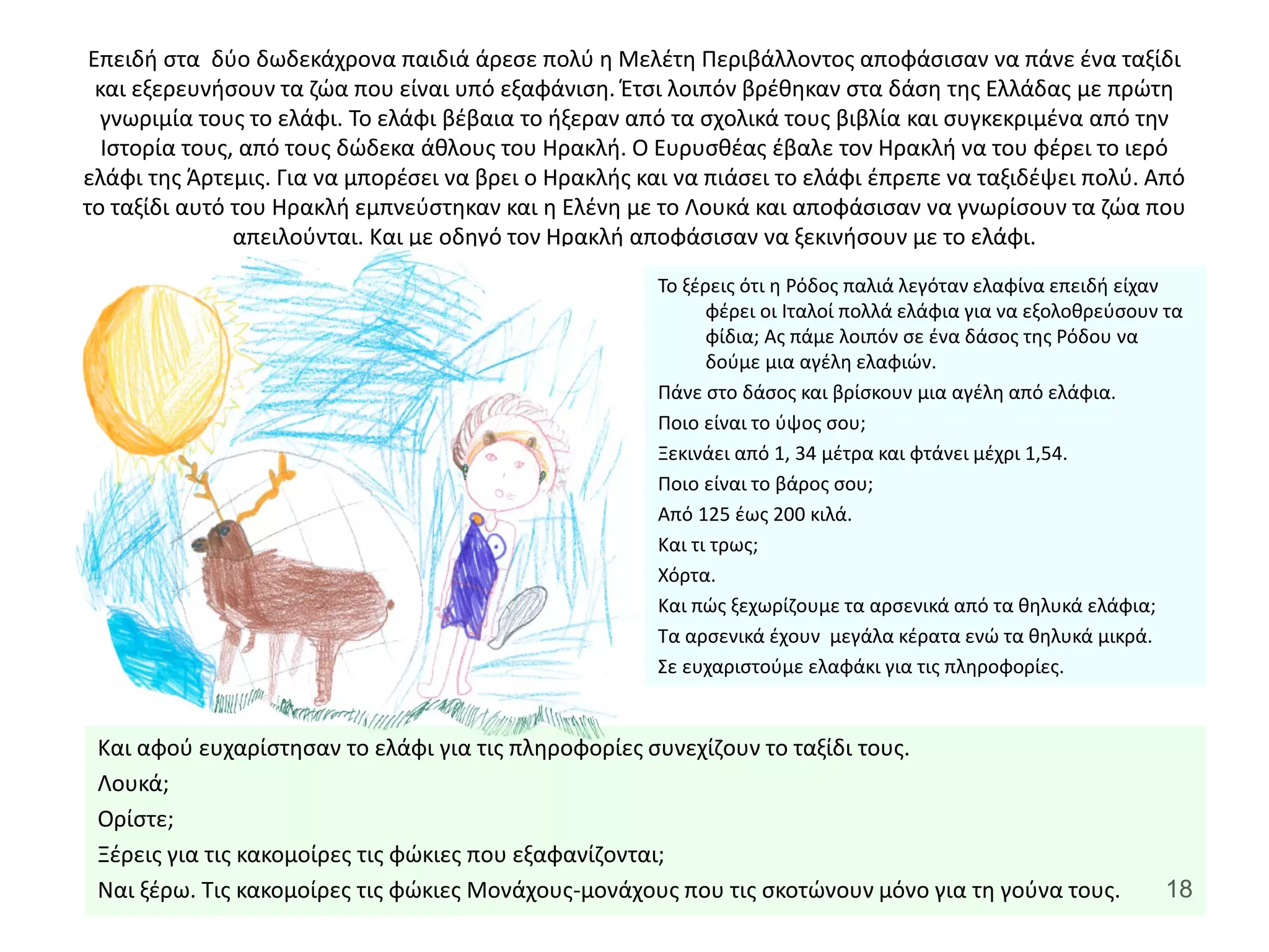 18
Επειδή στα δύο δωδεκάχρονα παιδιά άρεσε πολύ η Μελέτη Περιβάλλοντος αποφάσισαν να πάνε ένα ταξίδι
και εξερευνήσουν τα ζώα που είναι υπό εξαφάνιση. Έτσι λοιπόν βρέθηκαν στα δάση της Ελλάδας με πρώτη
γνωριμία τους το ελάφι. Το ελάφι βέβαια το ήξεραν από τα σχολικά τους βιβλία και συγκεκριμένα από την
Ιστορία τους, από τους δώδεκα άθλους του Ηρακλή. Ο Ευρυσθέας έβαλε τον Ηρακλή να του φέρει το ιερό
ελάφι της Άρτεμις. Για να μπορέσει να βρει ο Ηρακλής και να πιάσει το ελάφι έπρεπε να ταξιδέψει πολύ. Από
το ταξίδι αυτό του Ηρακλή εμπνεύστηκαν και η Ελένη με το Λουκά και αποφάσισαν να γνωρίσουν τα ζώα που
απειλούνται. Και με οδηγό τον Ηρακλή αποφάσισαν να ξεκινήσουν με το ελάφι.
Και αφού ευχαρίστησαν το ελάφι για τις πληροφορίες συνεχίζουν το ταξίδι τους.
Λουκά;
Ορίστε;
Ξέρεις για τις κακομοίρες τις φώκιες που εξαφανίζονται;
Ναι ξέρω. Τις κακομοίρες τις φώκιες Μονάχους-μονάχους που τις σκοτώνουν μόνο για τη γούνα τους.
Το ξέρεις ότι η Ρόδος παλιά λεγόταν ελαφίνα επειδή είχαν
φέρει οι Ιταλοί πολλά ελάφια για να εξολοθρεύσουν τα
φίδια; Ας πάμε λοιπόν σε ένα δάσος της Ρόδου να
δούμε μια αγέλη ελαφιών.
Πάνε στο δάσος και βρίσκουν μια αγέλη από ελάφια.
Ποιο είναι το ύψος σου;
Ξεκινάει από 1, 34 μέτρα και φτάνει μέχρι 1,54.
Ποιο είναι το βάρος σου;
Από 125 έως 200 κιλά.
Και τι τρως;
Χόρτα.
Και πώς ξεχωρίζουμε τα αρσενικά από τα θηλυκά ελάφια;
Τα αρσενικά έχουν μεγάλα κέρατα ενώ τα θηλυκά μικρά.
Σε ευχαριστούμε ελαφάκι για τις πληροφορίες.
 
