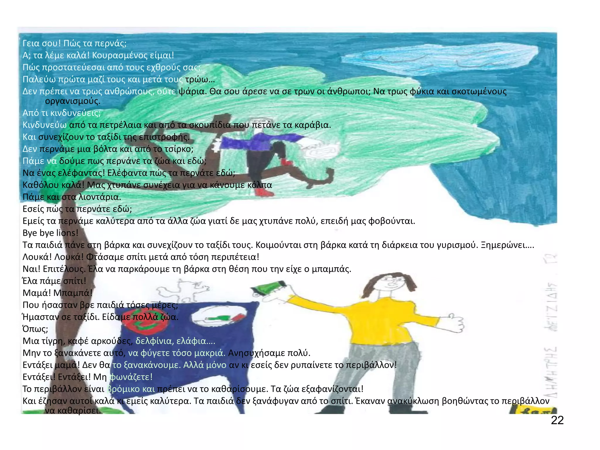 22
Γεια σου! Πώς τα περνάς;
Α; τα λέμε καλά! Κουρασμένος είμαι!
Πώς προστατεύεσαι από τους εχθρούς σας;
Παλεύω πρώτα μαζί τους και μετά τους τρώω…
Δεν πρέπει να τρως ανθρώπους, ούτε ψάρια. Θα σου άρεσε να σε τρων οι άνθρωποι; Να τρως φύκια και σκοτωμένους
οργανισμούς.
Από τι κινδυνεύεις;
Κινδυνεύω από τα πετρέλαια και από τα σκουπίδια που πετάνε τα καράβια.
Και συνεχίζουν το ταξίδι της επιστροφής.
Δεν περνάμε μια βόλτα και από το τσίρκο;
Πάμε να δούμε πως περνάνε τα ζώα και εδώ;
Να ένας ελέφαντας! Ελέφαντα πώς τα περνάτε εδώ;
Καθόλου καλά! Μας χτυπάνε συνέχεια για να κάνουμε κόλπα
Πάμε και στα λιοντάρια.
Εσείς πώς τα περνάτε εδώ;
Εμείς τα περνάμε καλύτερα από τα άλλα ζώα γιατί δε μας χτυπάνε πολύ, επειδή μας φοβούνται.
Bye bye lions!
Τα παιδιά πάνε στη βάρκα και συνεχίζουν το ταξίδι τους. Κοιμούνται στη βάρκα κατά τη διάρκεια του γυρισμού. Ξημερώνει….
Λουκά! Λουκά! Φτάσαμε σπίτι μετά από τόση περιπέτεια!
Ναι! Επιτέλους. Έλα να παρκάρουμε τη βάρκα στη θέση που την είχε ο μπαμπάς.
Έλα πάμε σπίτι!
Μαμά! Μπαμπά!
Που ήσασταν βρε παιδιά τόσες μέρες;
Ήμασταν σε ταξίδι. Είδαμε πολλά ζώα.
Όπως;
Μια τίγρη, καφέ αρκούδες, δελφίνια, ελάφια….
Μην το ξανακάνετε αυτό, να φύγετε τόσο μακριά. Ανησυχήσαμε πολύ.
Εντάξει μαμά! Δεν θα το ξανακάνουμε. Αλλά μόνο αν κι εσείς δεν ρυπαίνετε το περιβάλλον!
Εντάξει! Εντάξει! Μη φωνάζετε!
Το περιβάλλον είναι βρόμικο και πρέπει να το καθαρίσουμε. Τα ζώα εξαφανίζονται!
Και έζησαν αυτοί καλά κι εμείς καλύτερα. Τα παιδιά δεν ξανάφυγαν από το σπίτι. Έκαναν ανακύκλωση βοηθώντας το περιβάλλον
να καθαρίσει.
 