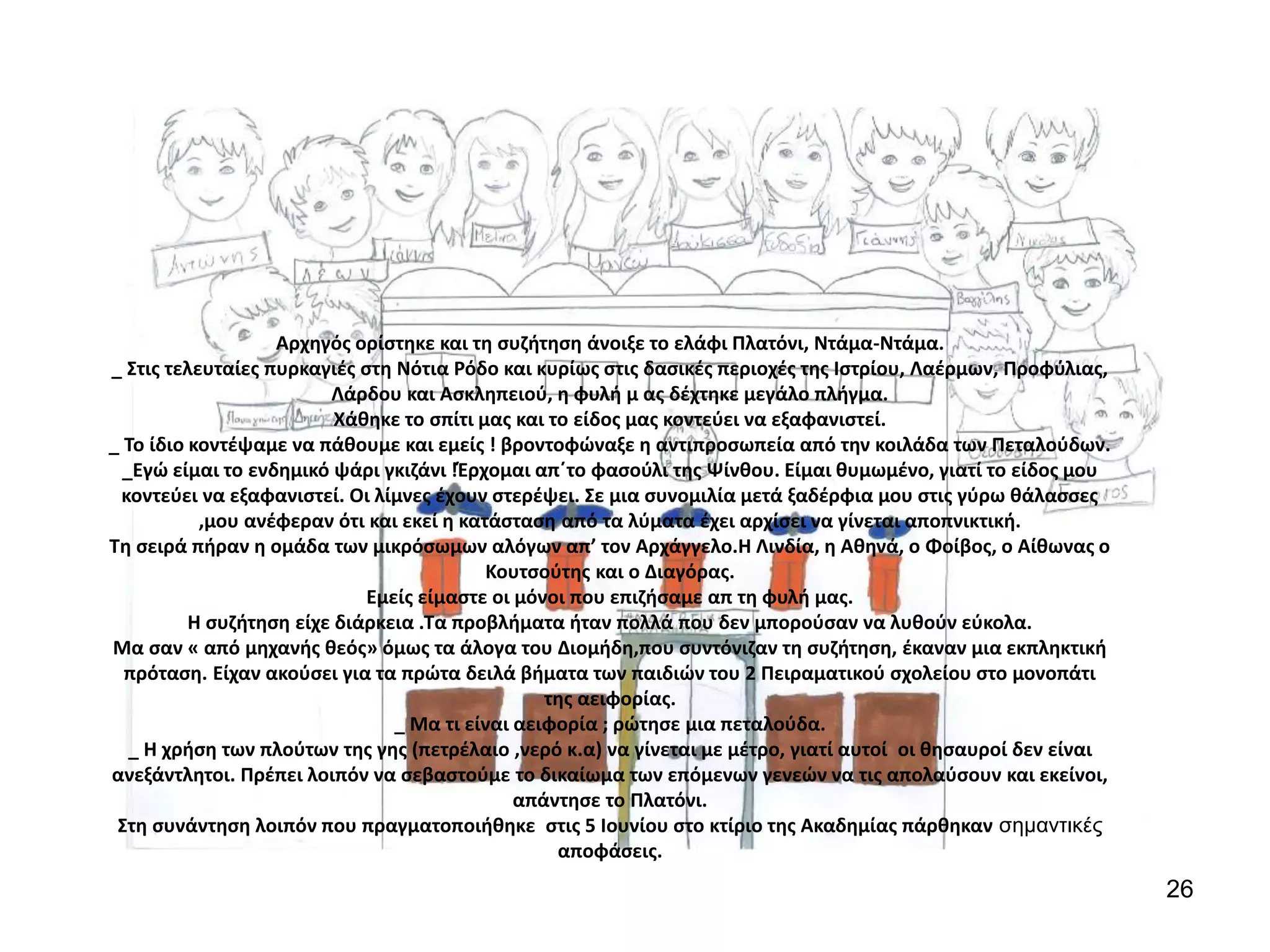 26
Αρχηγός ορίστηκε και τη συζήτηση άνοιξε το ελάφι Πλατόνι, Ντάμα-Ντάμα.
_ Στις τελευταίες πυρκαγιές στη Νότια Ρόδο και κυρίως στις δασικές περιοχές της Ιστρίου, Λαέρμων, Προφύλιας,
Λάρδου και Ασκληπειού, η φυλή μ ας δέχτηκε μεγάλο πλήγμα.
Χάθηκε το σπίτι μας και το είδος μας κοντεύει να εξαφανιστεί.
_ Το ίδιο κοντέψαμε να πάθουμε και εμείς ! βροντοφώναξε η αντιπροσωπεία από την κοιλάδα των Πεταλούδων.
_Εγώ είμαι το ενδημικό ψάρι γκιζάνι !Έρχομαι απ΄το φασούλι της Ψίνθου. Είμαι θυμωμένο, γιατί το είδος μου
κοντεύει να εξαφανιστεί. Οι λίμνες έχουν στερέψει. Σε μια συνομιλία μετά ξαδέρφια μου στις γύρω θάλασσες
,μου ανέφεραν ότι και εκεί η κατάσταση από τα λύματα έχει αρχίσει να γίνεται αποπνικτική.
Τη σειρά πήραν η ομάδα των μικρόσωμων αλόγων απ’ τον Αρχάγγελο.Η Λινδία, η Αθηνά, ο Φοίβος, ο Αίθωνας ο
Κουτσούτης και ο Διαγόρας.
Εμείς είμαστε οι μόνοι που επιζήσαμε απ τη φυλή μας.
Η συζήτηση είχε διάρκεια .Τα προβλήματα ήταν πολλά που δεν μπορούσαν να λυθούν εύκολα.
Μα σαν « από μηχανής θεός» όμως τα άλογα του Διομήδη,που συντόνιζαν τη συζήτηση, έκαναν μια εκπληκτική
πρόταση. Είχαν ακούσει για τα πρώτα δειλά βήματα των παιδιών του 2 Πειραματικού σχολείου στο μονοπάτι
της αειφορίας.
_ Μα τι είναι αειφορία ; ρώτησε μια πεταλούδα.
_ Η χρήση των πλούτων της γης (πετρέλαιο ,νερό κ.α) να γίνεται με μέτρο, γιατί αυτοί οι θησαυροί δεν είναι
ανεξάντλητοι. Πρέπει λοιπόν να σεβαστούμε το δικαίωμα των επόμενων γενεών να τις απολαύσουν και εκείνοι,
απάντησε το Πλατόνι.
Στη συνάντηση λοιπόν που πραγματοποιήθηκε στις 5 Ιουνίου στο κτίριο της Ακαδημίας πάρθηκαν σημαντικές
αποφάσεις.
 