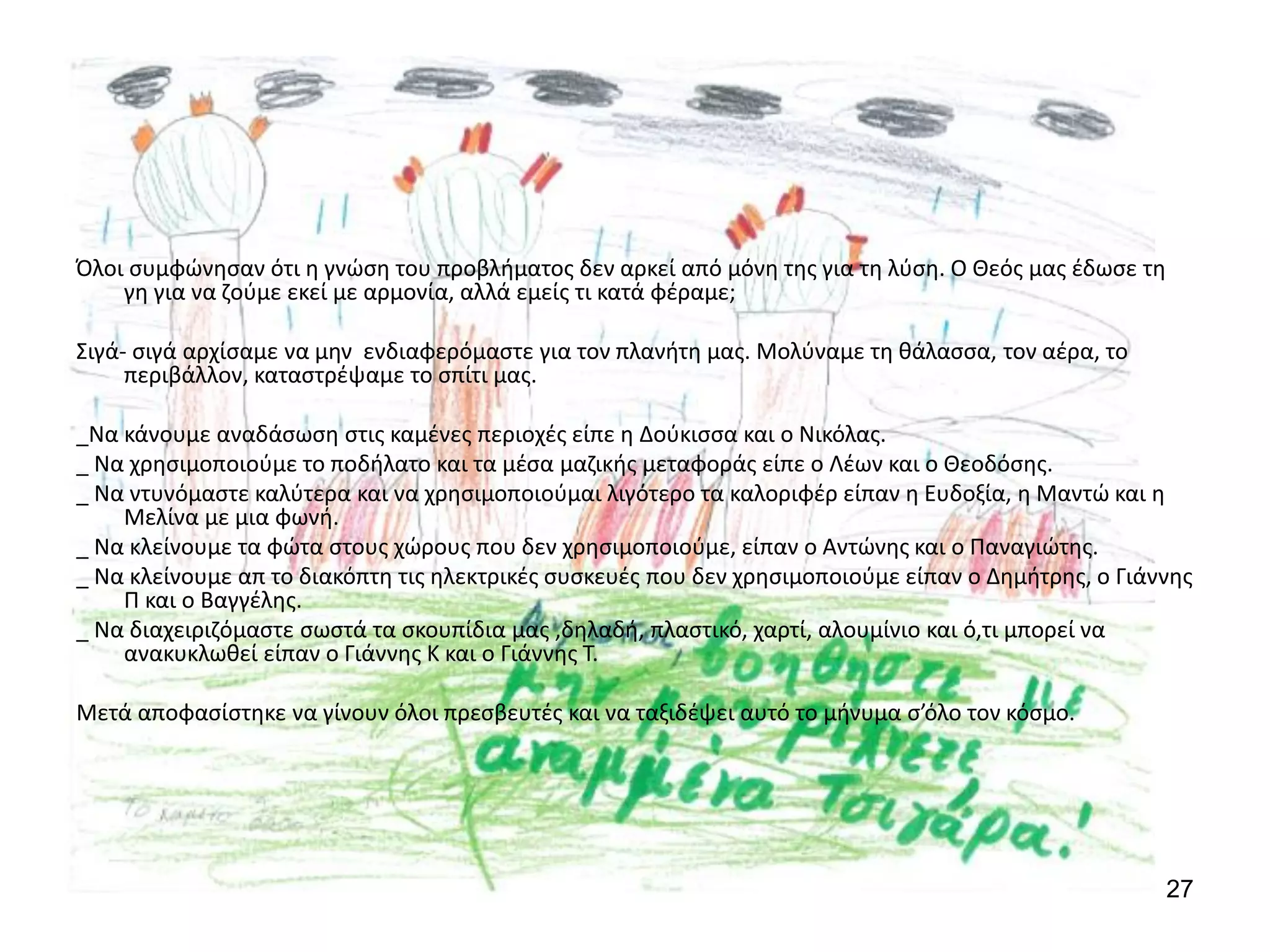 27
Όλοι συμφώνησαν ότι η γνώση του προβλήματος δεν αρκεί από μόνη της για τη λύση. Ο Θεός μας έδωσε τη
γη για να ζούμε εκεί με αρμονία, αλλά εμείς τι κατά φέραμε;
Σιγά- σιγά αρχίσαμε να μην ενδιαφερόμαστε για τον πλανήτη μας. Μολύναμε τη θάλασσα, τον αέρα, το
περιβάλλον, καταστρέψαμε το σπίτι μας.
_Να κάνουμε αναδάσωση στις καμένες περιοχές είπε η Δούκισσα και ο Νικόλας.
_ Να χρησιμοποιούμε το ποδήλατο και τα μέσα μαζικής μεταφοράς είπε ο Λέων και ο Θεοδόσης.
_ Να ντυνόμαστε καλύτερα και να χρησιμοποιούμαι λιγότερο τα καλοριφέρ είπαν η Ευδοξία, η Μαντώ και η
Μελίνα με μια φωνή.
_ Να κλείνουμε τα φώτα στους χώρους που δεν χρησιμοποιούμε, είπαν ο Αντώνης και ο Παναγιώτης.
_ Να κλείνουμε απ το διακόπτη τις ηλεκτρικές συσκευές που δεν χρησιμοποιούμε είπαν ο Δημήτρης, ο Γιάννης
Π και ο Βαγγέλης.
_ Να διαχειριζόμαστε σωστά τα σκουπίδια μας ,δηλαδή, πλαστικό, χαρτί, αλουμίνιο και ό,τι μπορεί να
ανακυκλωθεί είπαν ο Γιάννης Κ και ο Γιάννης Τ.
Μετά αποφασίστηκε να γίνουν όλοι πρεσβευτές και να ταξιδέψει αυτό το μήνυμα σ’όλο τον κόσμο.
 