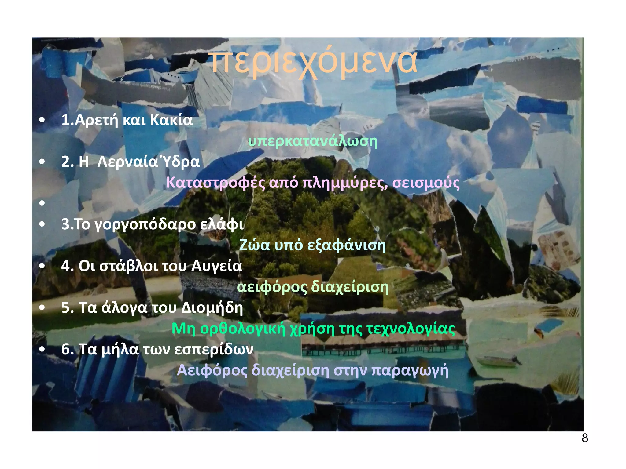 8
περιεχόμενα
• 1.Αρετή και Κακία
υπερκατανάλωση
• 2. Η Λερναία Ύδρα
Καταστροφές από πλημμύρες, σεισμούς
•
• 3.Το γοργοπόδαρο ελάφι
Ζώα υπό εξαφάνιση
• 4. Οι στάβλοι του Αυγεία
αειφόρος διαχείριση
• 5. Τα άλογα του Διομήδη
Μη ορθολογική χρήση της τεχνολογίας
• 6. Τα μήλα των εσπερίδων
Αειφόρος διαχείριση στην παραγωγή
 